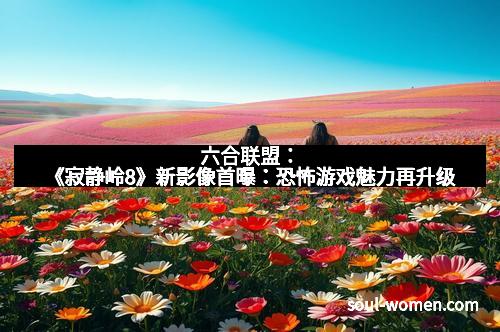 六合联盟：《寂静岭8》新影像首曝：恐怖游戏魅力再升级